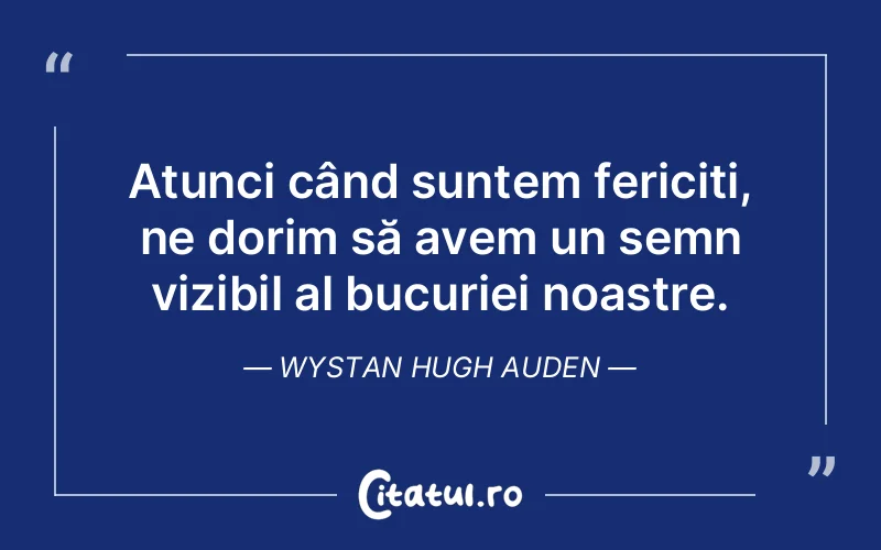 Atunci când suntem fericiți, ne dorim să avem un semn vizibil al bucuriei noastre. Wystan Hugh Auden