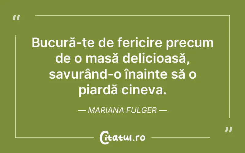Bucură-te de fericire precum de o masă delicioasă, savurând-o înainte să o piardă cineva. Mariana Fulger
