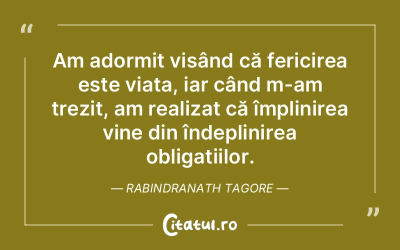 Am adormit visând că fericirea este viața, iar când m-am trezit, am realizat că împlinirea vine din îndeplinirea obligațiilor. Rabindranath Tagore