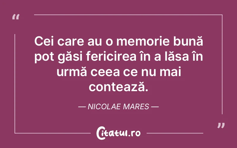 Cei care au o memorie bună pot găsi fericirea în a lăsa în urmă ceea ce nu mai contează. Nicolae Mares