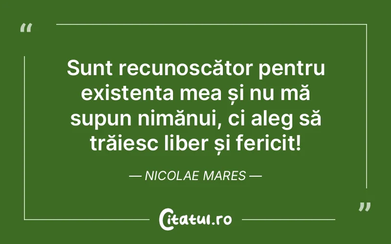 Sunt recunoscător pentru existența mea și nu mă supun nimănui, ci aleg să trăiesc liber și fericit! Nicolae Mares