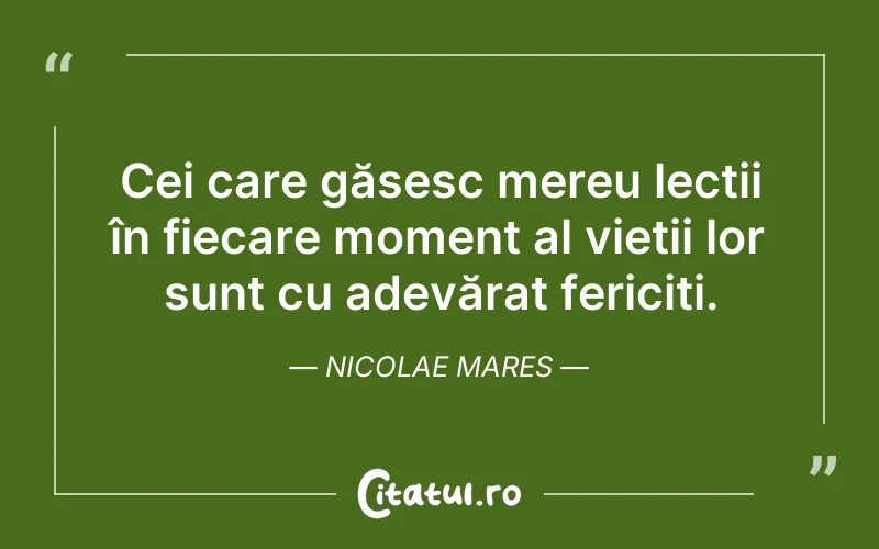Cei care găsesc mereu lecții în fiecare moment al vieții lor sunt cu adevărat fericiți. Nicolae Mares