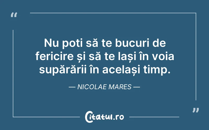 Nu poți să te bucuri de fericire și să te lași în voia supărării în același timp. Nicolae Mares