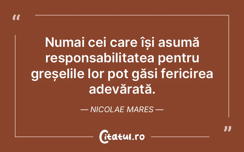 Numai cei care își asumă responsabilitatea pentru greșelile lor pot găsi fericirea adevărată. Nicolae Mares