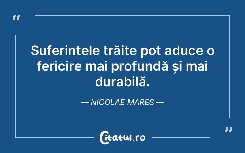 Suferințele trăite pot aduce o fericire mai profundă și mai durabilă. Nicolae Mares