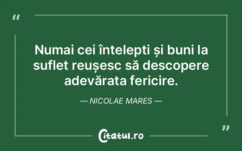 Numai cei înțelepți și buni la suflet reușesc să descopere adevărata fericire. Nicolae Mares