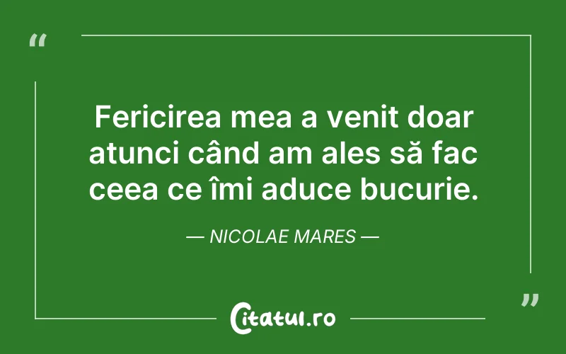 Fericirea mea a venit doar atunci când am ales să fac ceea ce îmi aduce bucurie. Nicolae Mares