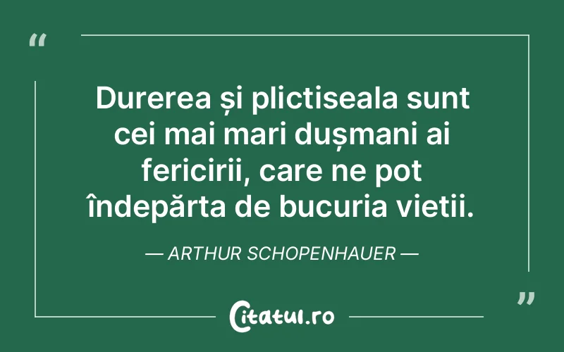 Durerea și plictiseala sunt cei mai mari dușmani ai fericirii, care ne pot îndepărta de bucuria vieții. Arthur Schopenhauer