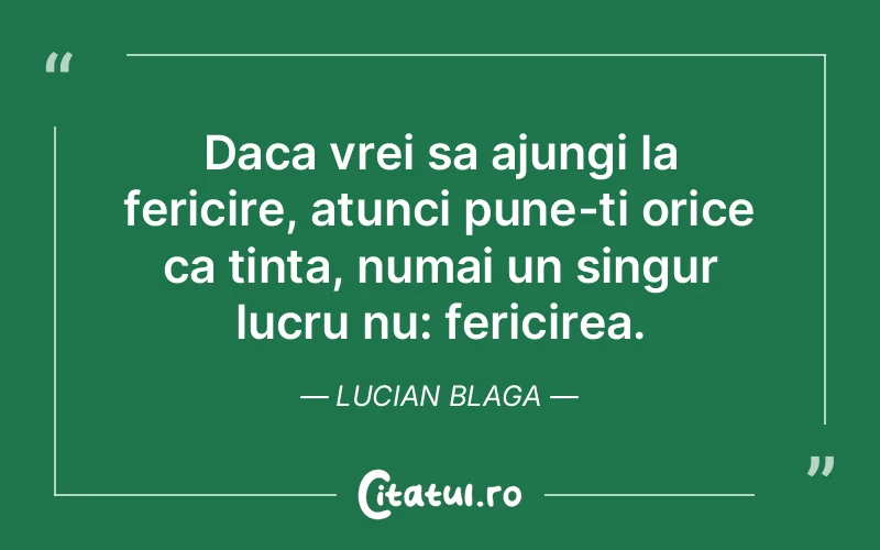 Daca vrei sa ajungi la fericire, atunci pune-ti orice ca tinta, numai un singur lucru nu: fericirea. Lucian Blaga