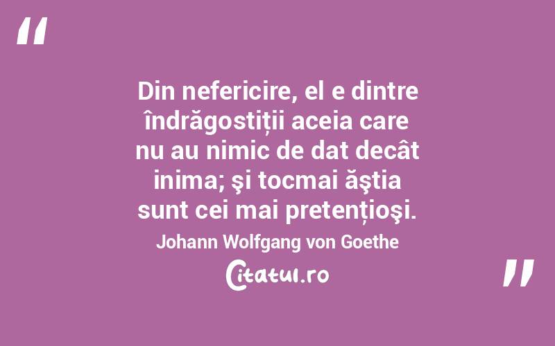 Din nefericire, el e dintre îndrăgostiţii aceia care nu au nimic de dat decât inima; şi tocmai ăştia sunt cei mai pretenţioşi. Johann Wolfgang von Goethe
