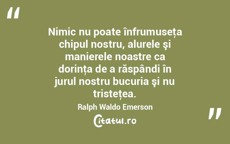 Nimic nu poate înfrumuseţa chipul nostru, alurele şi manierele noastre ca dorinţa de a răspândi în jurul nostru bucuria şi nu tristeţea. Ralph Waldo Emerson

