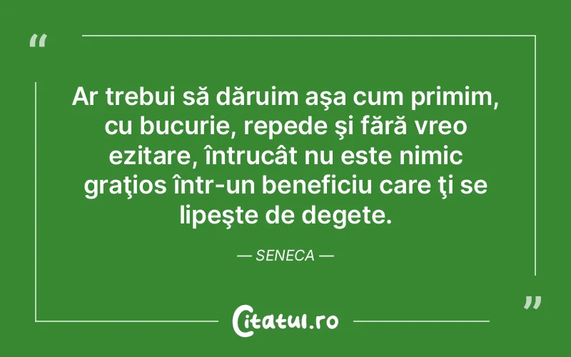 Ar trebui să dăruim aşa cum primim, cu bucurie, repede şi fără vreo ezitare, întrucât nu este nimic graţios într-un beneficiu care ţi se lipeşte de degete. Seneca