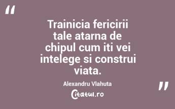Trainicia fericirii tale atarna de chipul cum iti vei intelege si construi viata. Alexandru Vlahuta...