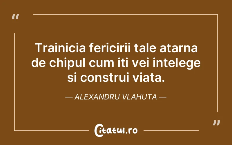 Trainicia fericirii tale atarna de chipul cum iti vei intelege si construi viata. Alexandru Vlahuta