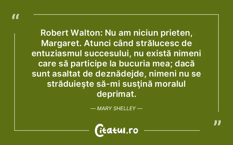 Robert Walton: Nu am niciun prieten, Margaret. Atunci când strălucesc de entuziasmul succesului, nu există nimeni care să participe la bucuria mea; dacă sunt asaltat de deznădejde, nimeni nu se străduieşte să-mi susţină moralul deprimat. Mary Shelley