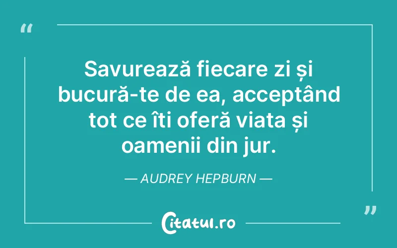 Savurează fiecare zi și bucură-te de ea, acceptând tot ce îți oferă viața și oamenii din jur. Audrey Hepburn