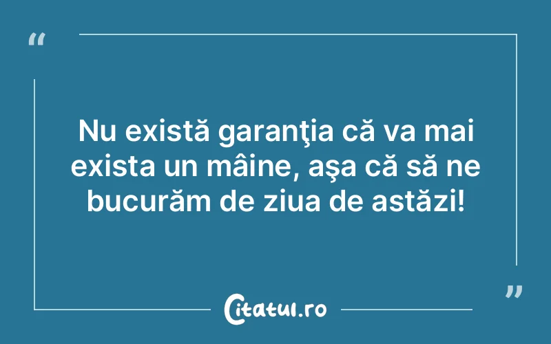 Nu există garanţia că va mai exista un mâine, aşa că să ne bucurăm de ziua de astăzi!