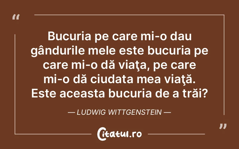 Bucuria pe care mi-o dau gândurile mele este bucuria pe care mi-o dă viaţa, pe care mi-o dă ciudata mea viaţă. Este aceasta bucuria de a trăi?	Ludwig Wittgenstein