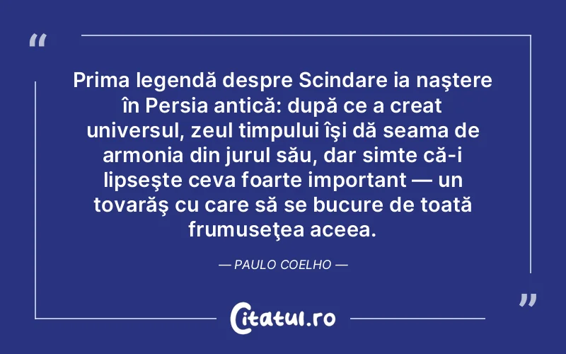 Prima legendă despre Scindare ia naştere în Persia antică: după ce a creat universul, zeul timpului îşi dă seama de armonia din jurul său, dar simte că-i lipseşte ceva foarte important — un tovarăş cu care să se bucure de toată frumuseţea aceea. Paulo Coelho
