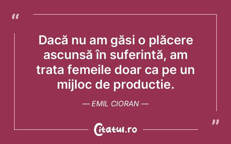 Dacă nu am găsi o plăcere ascunsă în suferință, am trata femeile doar ca pe un mijloc de producție. Emil Cioran
