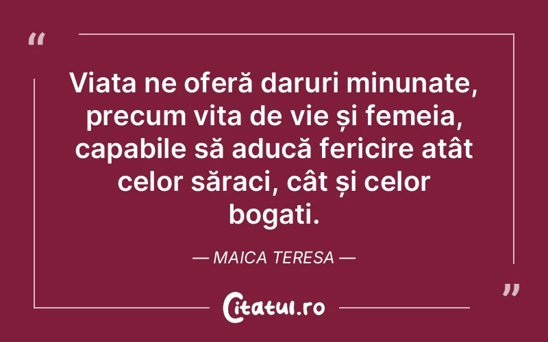 Viața ne oferă daruri minunate, precum vița de vie și femeia, capabile să aducă fericire atât celor săraci, cât și celor bogați. Maica Teresa