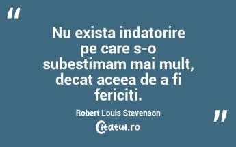 Nu exista indatorire pe care s-o subestimam mai mult, decat aceea de a fi fericiti. Robert Louis Stevenson...