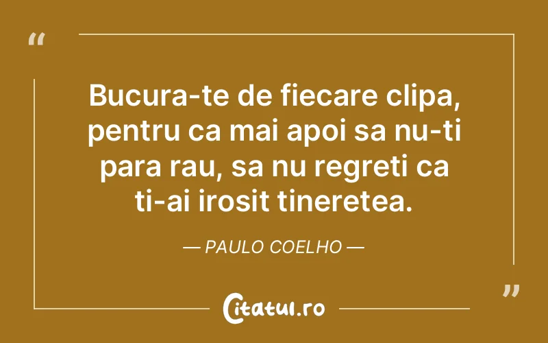 Bucura-te de fiecare clipa, pentru ca mai apoi sa nu-ti para rau, sa nu regreti ca ti-ai irosit tineretea. Paulo Coelho