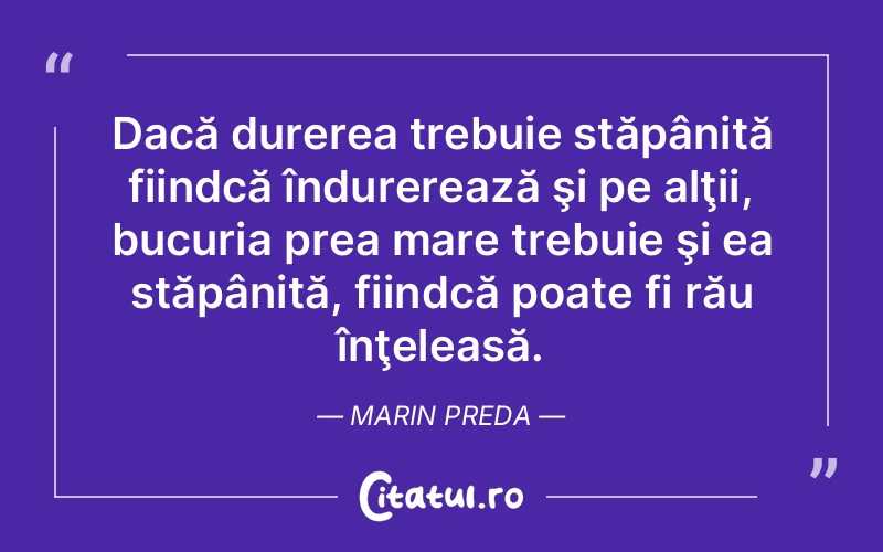 Dacă durerea trebuie stăpânită fiindcă îndurerează şi pe alţii, bucuria prea mare trebuie şi ea stăpânită, fiindcă poate fi rău înţeleasă. Marin Preda