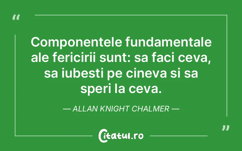 Componentele fundamentale ale fericirii sunt: sa faci ceva, sa iubesti pe cineva si sa speri la ceva. Allan Knight Chalmer