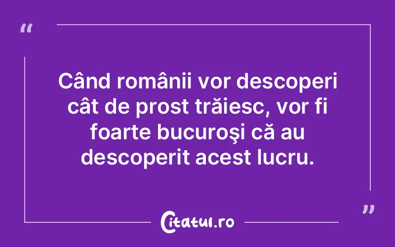 Când românii vor descoperi cât de prost trăiesc, vor fi foarte bucuroşi că au descoperit acest lucru.