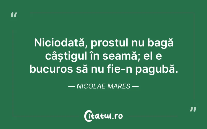 Niciodată, prostul nu bagă câștigul în seamă; el e bucuros să nu fie-n pagubă. Nicolae Mares