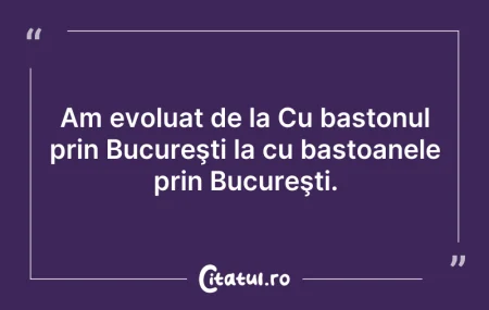 Citeste si: Am evoluat de la Cu bastonul prin Bucure...