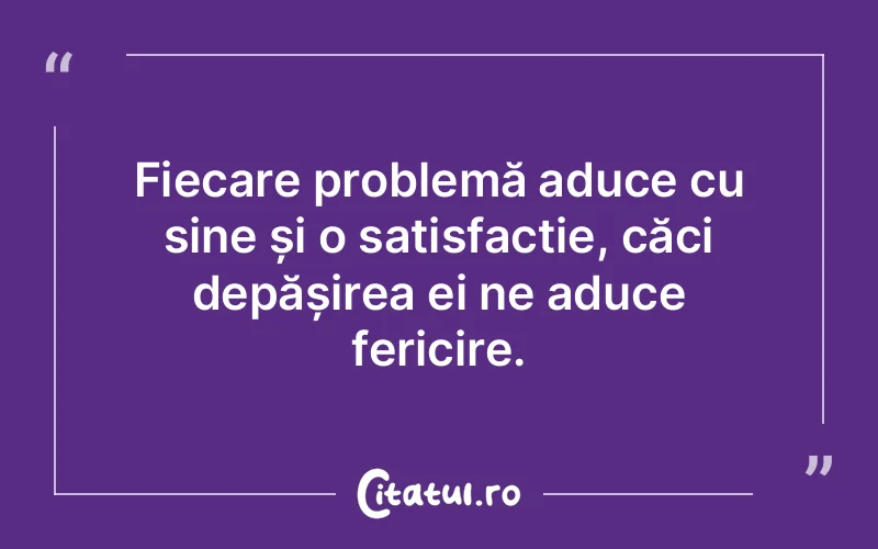 Fiecare problemă aduce cu sine și o satisfacție, căci depășirea ei ne aduce fericire.