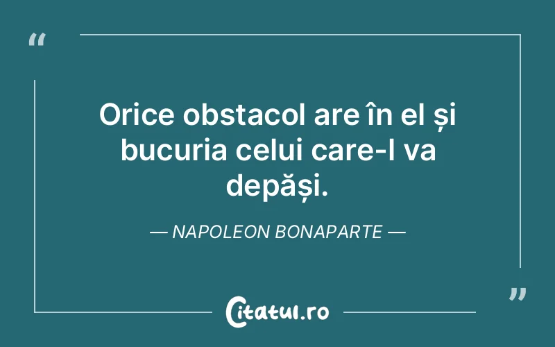 Orice obstacol are în el și bucuria celui care-l va depăși. Napoleon Bonaparte
