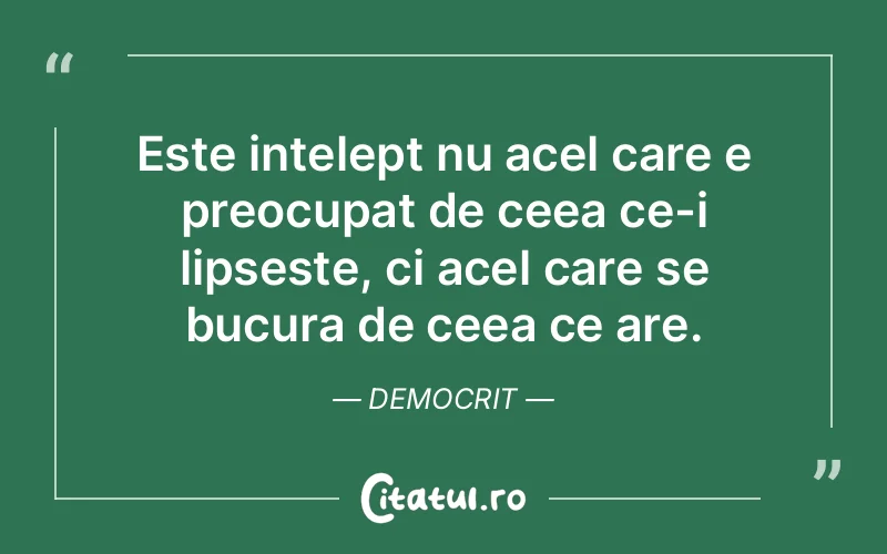 Este intelept nu acel care e preocupat de ceea ce-i lipseste, ci acel care se bucura de ceea ce are. Democrit