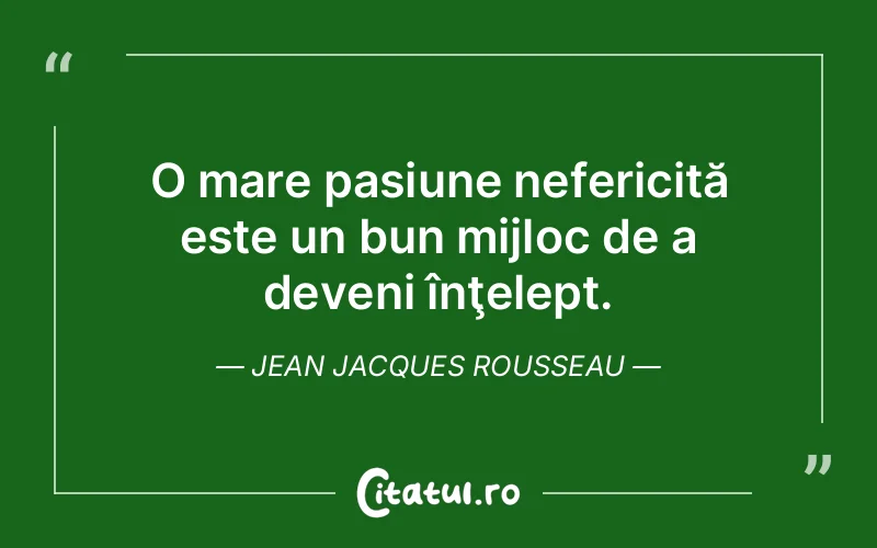 O mare pasiune nefericită este un bun mijloc de a deveni înţelept. Jean Jacques Rousseau