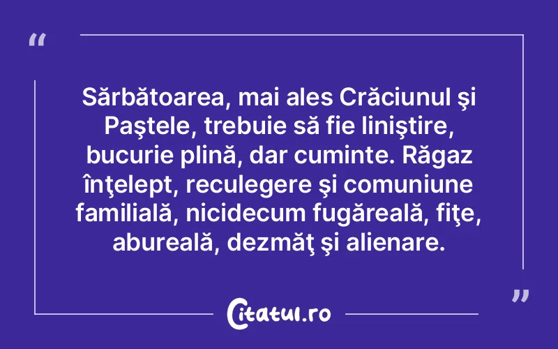 Sărbătoarea, mai ales Crăciunul şi Paştele, trebuie să fie liniştire, bucurie plină, dar cuminte. Răgaz înţelept, reculegere şi comuniune familială, nicidecum fugăreală, fiţe, abureală, dezmăţ şi alienare.