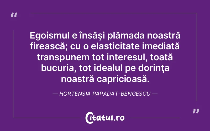 Egoismul e însăşi plămada noastră firească; cu o elasticitate imediată transpunem tot interesul, toată bucuria, tot idealul pe dorinţa noastră capricioasă. Hortensia Papadat-Bengescu