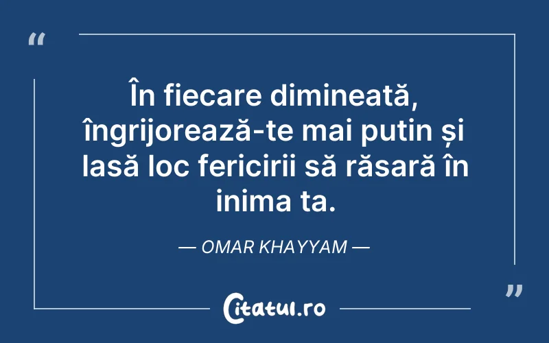 În fiecare dimineață, îngrijorează-te mai puțin și lasă loc fericirii să răsară în inima ta. Omar Khayyam