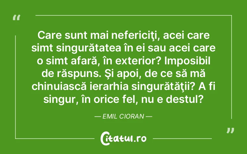 Care sunt mai nefericiţi, acei care simt singurătatea în ei sau acei care o simt afară, în exterior? Imposibil de răspuns. Şi apoi, de ce să mă chinuiască ierarhia singurătăţii? A fi singur, în orice fel, nu e destul?	Emil Cioran