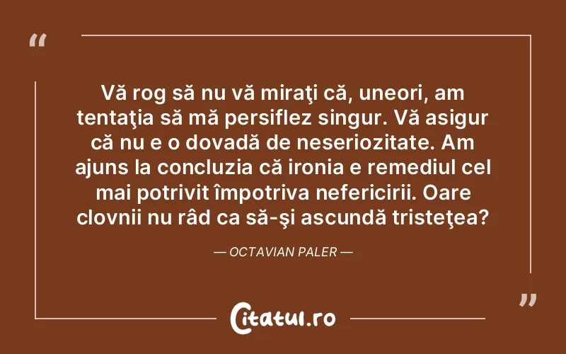 Vă rog să nu vă miraţi că, uneori, am tentaţia să mă persiflez singur. Vă asigur că nu e o dovadă de neseriozitate. Am ajuns la concluzia că ironia e remediul cel mai potrivit împotriva nefericirii. Oare clovnii nu râd ca să-şi ascundă tristeţea?	Octavian Paler