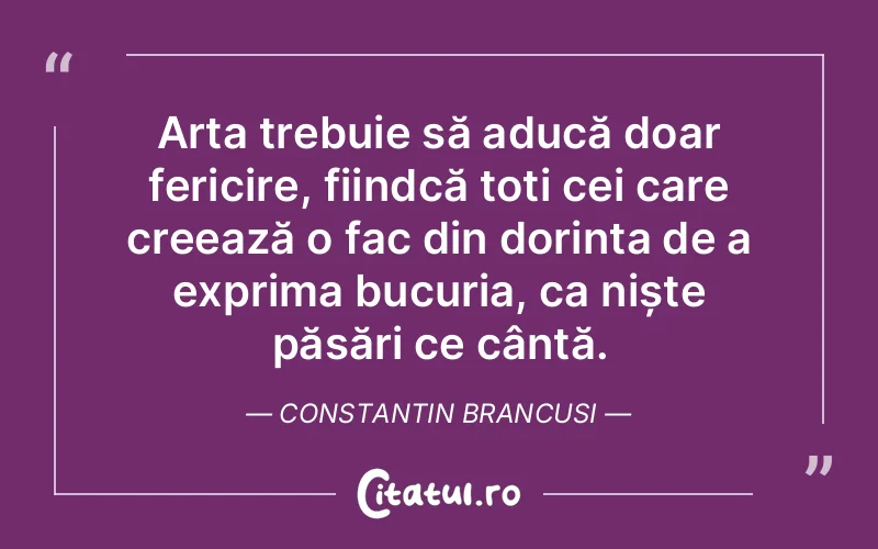 Arta trebuie să aducă doar fericire, fiindcă toți cei care creează o fac din dorința de a exprima bucuria, ca niște păsări ce cântă. Constantin Brancusi