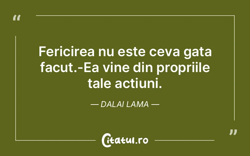 Fericirea nu este ceva gata facut.-Ea vine din propriile tale actiuni. Dalai Lama