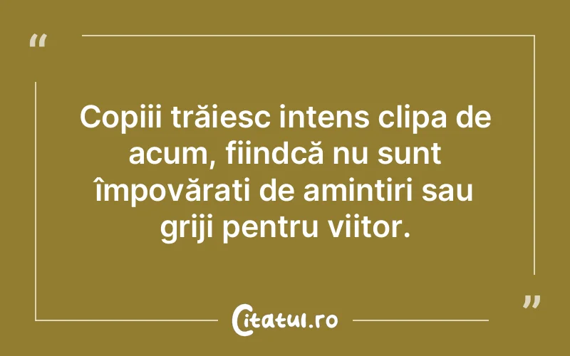 Copiii trăiesc intens clipa de acum, fiindcă nu sunt împovărați de amintiri sau griji pentru viitor.