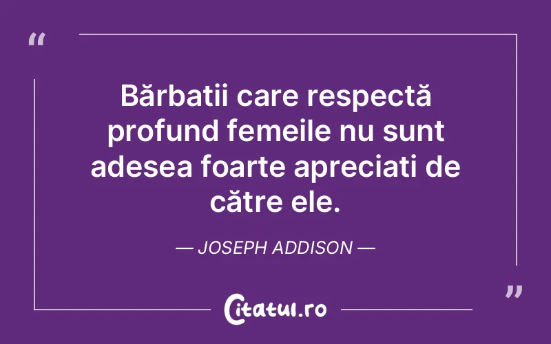 Bărbații care respectă profund femeile nu sunt adesea foarte apreciați de către ele. Joseph Addison