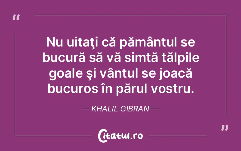 Nu uitaţi că pământul se bucură să vă simtă tălpile goale şi vântul se joacă bucuros în părul vostru. Khalil Gibran