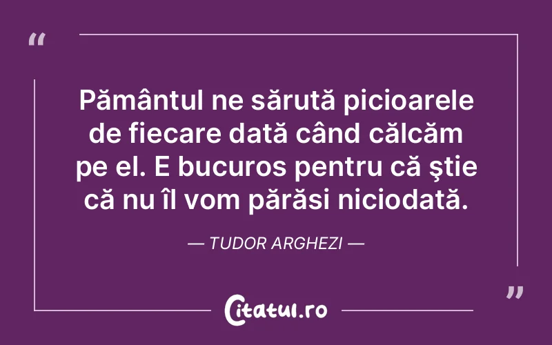 Pământul ne sărută picioarele de fiecare dată când călcăm pe el. E bucuros pentru că ştie că nu îl vom părăsi niciodată. Tudor Arghezi