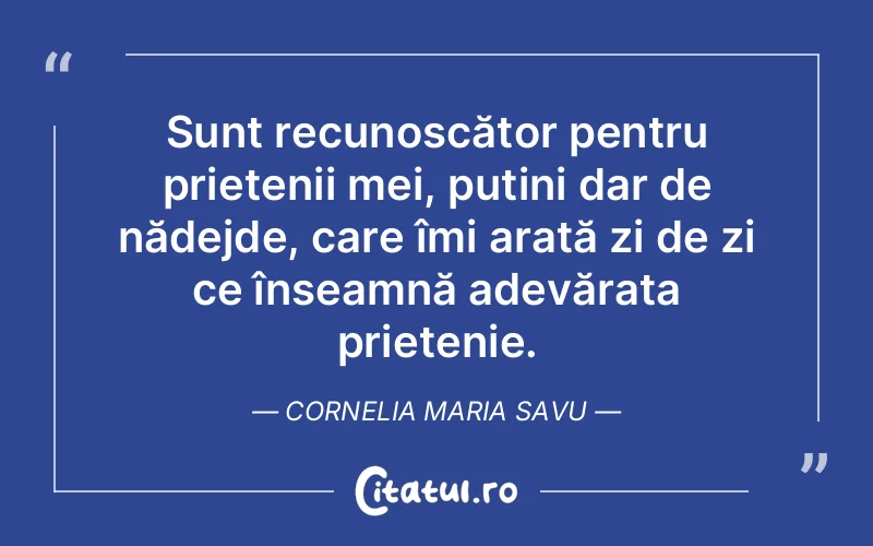 Sunt recunoscător pentru prietenii mei, puțini dar de nădejde, care îmi arată zi de zi ce înseamnă adevărata prietenie. Cornelia Maria Savu