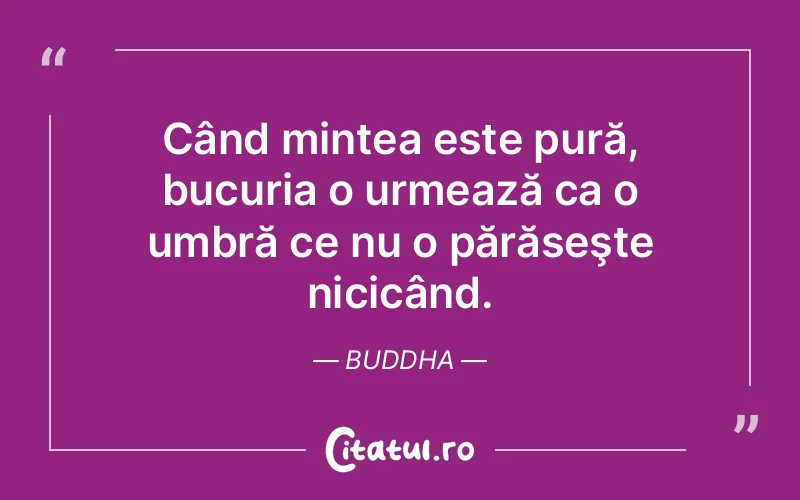 Când mintea este pură, bucuria o urmează ca o umbră ce nu o părăseşte nicicând. Buddha