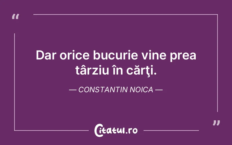 Dar orice bucurie vine prea târziu în cărţi. Constantin Noica